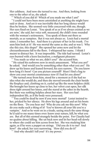 Her coldness. And now she turned to me. And then, looking from
one to the other of us, she asked:
  " `Which of you did it? Which of you made me what I am?'
  " I could not have been more astonished at anything she might have
said or done. And yet it was inevitable that her long silence would
thus be broken. She seemed very little concerned with me, though.
Her eyes fixed on Lestat. `You speak of us as if we always existed as we
are now,' she said, her voice soft, measured, the child's tone rounded
with the woman's seriousness. `You speak of them out there as
mortals, us as vampires. But it was not always so. Louis had a mortal
sister, I remember her. And there is a picture of her in his trunk. I've
seen him look at it! He was mortal the same as she; and so was I. Why
else this size, this shape?' She opened her arms now and let the
chrysanthemums fall to the floor. I whispered her name. I think I
meant to distract her. It was impossible. The tide had turned. Lestat's
eyes burned with a keen fascination, a malignant pleasure:
  " `You made us what we are, didn't you?' she accused him.
  " He raised his eyebrows now in mock amazement. `What you are?'
he asked. `And would you be something other than what you are!' He
drew up his knees and leaned forward, his eyes narrow. `Do you know
how long it's been? Can you picture yourself? Must I find a hag to
show you your mortal countenance now if I had let you alone?'
  " She turned away from him, stood for a moment as if she had no
idea what she would do, and then she moved towards the chair beside
the fireplace and, climbing on it, curled up like the most helpless child.
She brought her knees up close to her, her velvet coat open, her silk
dress tight around her knees, and she stared at the ashes in the hearth.
But there was nothing helpless about her stare. Her eyes had
independent life, as if the body were possessed.
  " 'You could be dead by now if you were mortal!' Lestat insisted to
her, pricked by her silence. He drew his legs around and set his boots
on the floor. `Do you hear me? Why do you ask me this now? Why
do you make such a thing of it? You've known all your life you're a
vampire.' And so he went on in a tirade, saying much the same things
he'd said to me many times over: know your nature, kill, be what you
are. But all of this seemed strangely beside the point. For Claudia had
no qualms about killing. She sat back now and let her head roll slowly
to where she could see him across from her. She was studying him
again, as if he were a puppet on strings. `Did you do it to me? And
how?' she asked, her eyes narrowing. `How did you do it?'
  " `And why should I tell you? It's my power.'


                                                                       84
 