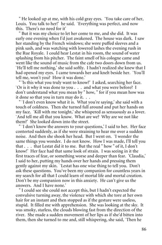 " He looked up at me, with his cold gray eyes. `You take care of her,
Louis. You talk to her!' he said. `Everything was perfect, and now
this. There's no need for it'
   " But it was my choice to let her come to me, and she did. It was
early one evening when I'd just awakened. The house was dark. I saw
her standing by the French windows; she wore puffed sleeves and a
pink sash, and was watching with lowered lashes the evening rush in
the Rue Royale. I could hear Lestat in his room, the sound of water
splashing from his pitcher. The faint smell of his cologne came and
went like the sound of music from the cafe two doors down from us.
`He'll tell me nothing,' she said softly. I hadn't realized she knew that I
had opened my eyes. I came towards her and knelt beside her. `You'll
tell me, won't you? How it was done.'
   " 'Is this what you truly want to know?' I asked, searching her face.
`Or is it why it was done to you . . . and what you were before? I
don't understand what you mean by " how, " for if you mean how was
it done so that you in turn may do it. . .
   " `I don't even know what it is. What you're saying,' she said with a
touch of coldness. Then she turned full around and put her hands on
my face. `Kill with me tonight,' she whispered as sensuously as a lover.
`And tell me all that you know. What are we? Why are we not like
them?' She looked down into the street.
   " `I don't know the answers to your questions,' I said to her. Her face
contorted suddenly, as if she were straining to hear me over a sudden
noise. And then she shook her head. But I went on. `I wonder the
same things you wonder. I do not know. How I was made, I'll tell you
that . . . that Lestat did it to me. But the real " how " of it, I don't
know!' Her face had that same look of strain. I was seeing in it the
first traces of fear, or something worse and deeper than fear. 'Claudia,'
I said to her, putting my hands over her hands and pressing them
gently against my skin. `Lestat has one wise thing to tell you. Don't
ask these questions. You've been my companion for countless years in
my search for all that I could learn of mortal life and mortal creation.
Don't be my companion now in this anxiety. He can't give us the
answers. And I have none.'
   " I could see she could not accept this, but I hadn't expected the
convulsive turning away, the violence with which she tore at her own
hair for an instant and then stopped as if the gesture were useless,
stupid. It filled me with apprehension. She was looking at the sky. It
was smoky, starless, the clouds blowing fast from the direction of the
river. She made a sudden movement of her lips as if she'd bitten into
them, then she turned to me and, still whispering, she said, `Then he

                                                                        86
 
