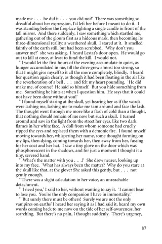 made me . . . he did it . . . you did not!' There was something so
dreadful about her expression, I'd left her before I meant to do it. I
was standing before the fireplace lighting a single candle in front of the
tall mirror. And there suddenly, I saw something which startled me,
gathering out of the gloom first as a hideous mask, then becoming its
three-dimensional reality: a weathered skull. I stared at it. It smelled
faintly of the earth still, but had been scrubbed. `Why don't you
answer me?' she was asking. I heard Lestat's door open. He would go
out to kill at once, at least to fund the kill. I would not.
  " I would let the first hours of the evening accumulate in quiet, as
hunger accumulated in me, till the drive grew almost too strong, so
that I might give myself to it all the more completely, blindly. I heard
her question again clearly, as though it had been floating in the air like
the reverberation of a bell . . . and felt my heart pounding. `He did
make me, of course! He said so himself. But you hide something from
me. Something he hints at when I question him. He says that it could
not have been done without you!'
  " I found myself staring at the skull, yet hearing her as if the words
were lashing me, lashing me to make me tam around and face the lash.
The thought went through me more like a flash of cold than a thought,
that nothing should remain of me now but such a skull. I turned
around and saw in the light from the street her eyes, like two dark
flames in her white face. A doll from whom someone had cruelly
ripped the eyes and replaced them with a demonic fire. I found myself
moving towards her, whispering her name, some thought forming on
my lips, then dying, coming towards her, then away from her, fussing
for her coat and her hat. I saw a tiny glove on the door which was
phosphorescent in the shadows, and for just a moment I thought it a
tiny, severed hand.
  " `What's the matter with you . . .?' She drew nearer, looking up
into my face. `What has always been the matter? Why do you stare at
the skull like that, at the glover She asked this gently, but . . . not
gently enough.
  " There was a slight calculation in her voice, an unreachable
detachment.
  " 'I need you,' I said to her, without wanting to say it. `I cannot bear
to lose you. You're the only companion I have in immortality.'
  " 'But surely there must be others! Surely we are not the only
vampires on earths' I heard her saying it as I had said it, heard my own
words coming back to me now on the tide of her self-awareness, her
searching. But there's no pain, I thought suddenly. There's urgency,


                                                                       87
 