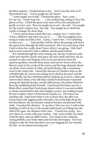 heartless urgency. I looked down at her. `Aren't you the same as I?'
She looked at me. `You've taught me all I know!'
  " `Lestat taught you to kill.' I fetched the glove. `here, come . . .
let's go out. I want to go out. . . I was stammering, trying to force the
gloves on her. I lifted the great curly mass of her hair and placed it
gently over her coat. `But you taught me to see!' she said. `You taught
me the words vampire eyes,' she said. `You taught me to drink the
world, to hunger for more than . . '
  " `I never meant those words that way, vampire eyes,' I said to her.
`It has a different ring when you say it . . . .' She was tugging at me,
trying to make me look at her. `Come,' I said to her, `I've something
to show you . . . .' And quickly I led her down the passage and down
the spiral stairs through the dark courtyard. But I no more knew what
I had to show her, really, than I knew where I was going. Only that I
had to move toward it with a sublime and doomed instinct.
  " We rushed through the early evening city, the sky overhead a pale
violet now that the clouds were gone, the stars small and faint, the air
around us sultry and fragrant even as we moved away from the
spacious gardens, towards those mean and narrow streets where the
flowers erupt in the cracks of the stones, and the huge oleander shoots
out thick, waxen stems of white and pink blooms, like a monstrous
weed in the empty lots. I heard the staccato of Claudia's steps as she
rushed beside me, never once asking me to slacken my pace; and she
stood finally, her face infinitely patient, looking up at me in a dark and
narrow sheet where a few old slope-roofed French houses remained
among the Spanish facades, ancient little houses, the plaster blistered
from the moldering brick beneath. I had found the house now by a
blind effort, aware that I had always known where it was and avoided
it, always turned before this dark lampless corner, not wishing to pass
the low window where I'd first heard Claudia cry. The house was
standing still. Sunk lower than it was in those days, the alley way
crisscrossed with sagging cords of laundry, the weeds high along the
low foundation, the two dormer windows broken and patched with
cloth. I touched the shutters. `It was here I first saw you,' I said to her,
thinking to tell it to her so she would understand, yet feeling now the
chill of her gaze, the distance of her stare. `I heard you crying. You
were there in a room with your mother. And -your mother was dead.
Dead for days, and you didn't know. You clung to her, whining .
crying pitifully, your body white and feverish and hungry. You were
trying to wake her from the dead, you were hugging her for warmth,
for fear. It was almost morning and . . '


                                                                         88
 