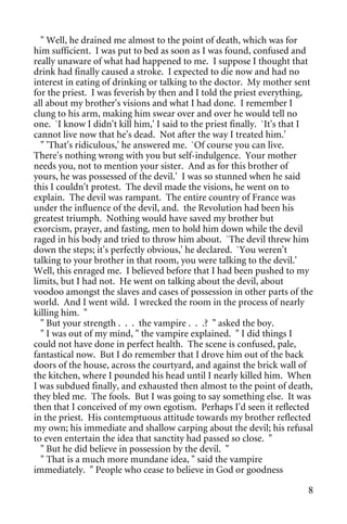 " Well, he drained me almost to the point of death, which was for
him sufficient. I was put to bed as soon as I was found, confused and
really unaware of what had happened to me. I suppose I thought that
drink had finally caused a stroke. I expected to die now and had no
interest in eating of drinking or talking to the doctor. My mother sent
for the priest. I was feverish by then and I told the priest everything,
all about my brother's visions and what I had done. I remember I
clung to his arm, making him swear over and over he would tell no
one. `I know I didn't kill him,' I said to the priest finally. `It's that I
cannot live now that he's dead. Not after the way I treated him.'
  " 'That's ridiculous,' he answered me. `Of course you can live.
There's nothing wrong with you but self-indulgence. Your mother
needs you, not to mention your sister. And as for this brother of
yours, he was possessed of the devil.' I was so stunned when he said
this I couldn't protest. The devil made the visions, he went on to
explain. The devil was rampant. The entire country of France was
under the influence of the devil, and. the Revolution had been his
greatest triumph. Nothing would have saved my brother but
exorcism, prayer, and fasting, men to hold him down while the devil
raged in his body and tried to throw him about. `The devil threw him
down the steps; it's perfectly obvious,' he declared. `You weren't
talking to your brother in that room, you were talking to the devil.'
Well, this enraged me. I believed before that I had been pushed to my
limits, but I had not. He went on talking about the devil, about
voodoo amongst the slaves and cases of possession in other parts of the
world. And I went wild. I wrecked the room in the process of nearly
killing him. "
  " But your strength . . . the vampire . . .? " asked the boy.
  " I was out of my mind, " the vampire explained. " I did things I
could not have done in perfect health. The scene is confused, pale,
fantastical now. But I do remember that I drove him out of the back
doors of the house, across the courtyard, and against the brick wall of
the kitchen, where I pounded his head until I nearly killed him. When
I was subdued finally, and exhausted then almost to the point of death,
they bled me. The fools. But I was going to say something else. It was
then that I conceived of my own egotism. Perhaps I'd seen it reflected
in the priest. His contemptuous attitude towards my brother reflected
my own; his immediate and shallow carping about the devil; his refusal
to even entertain the idea that sanctity had passed so close. "
  " But he did believe in possession by the devil. "
  " That is a much more mundane idea, " said the vampire
immediately. " People who cease to believe in God or goodness

                                                                         8
 