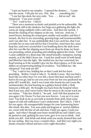 " I put my hand to my temples. `I opened the shutters . . I came
into the room. I felt pity for you. Pity. But. . . something else.'
  " I saw her lips slack, her eyes wide. `You . . . fed on me?' she
whispered. `I was your victim!'
  " `Yes!' I said to her. `I did it.'
  " There was a moment so elastic and painful as to be unbearable. She
stood stark-still in the shadows, her huge eyes gathering the light, the
warm air rising suddenly with a soft noise. And then she turned. I
heard the clicking of her slippers as she ran. And ran. And ran. I
stood frozen, hearing the sound grow smaller and smaller; and then I
turned,, the fear in me unraveling, growing huge and insurmountable,
and I ran after her. It was unthinkable that I not catch her, that I not
overtake her at once and tell her that I loved her, must have her, must
keep her, and every second that I ran headlong down the dark street
after her was like her slipping away from me drop by drop; my heart
was pounding, unfed, pounding and rebelling against the strain. Until
I came suddenly to a dead stop, She stood beneath a lamppost, staring
mutely, as if she didn't know me. I took her small waist in both hand;
and lifted her into the light. She studied me, her face contorted, her
head turning as if she wouldn't give me her direct glance, as if she must
deflect an overpowering feeling of revulsion. `You killed me,' she
whispered `You took my life!'
  " 'Yes,' I said to her, holding her so that I cook feel her heart
pounding. `Rather, I tried to take it. To drink it away. But you had a
heart like no other hear I've ever felt, a heart that beat and beat until I
had to let you go, had to cast you away from me lest you quickened my
pulse till I would die. And it was Lestat who found me out; Louis the
sentimentalist, the fool feasting on a golden-haired child, a Holy
Innocent a little girl. He brought you back from the hospital where
they'd put you, and I never knew what he mean to do except teach me
my nature. " Take her, finish it, " he said. And I felt that passion for
you again (r)h, I know I've lost you now forever. I can see it ix your
eyes! You look at me as you look at mortals from aloft, from some
region of cold self-sufficiency l can't understand. But I did it. I felt it
for you again, vile unsupportable hunger for your hammering heart
this cheek, this skin. You were pink and fragrant a! mortal children
are, sweet with the bite of salt and dust, I held you again, I took you
again. And when I though your heart would kill me and I didn't care,
he parted us and, gashing his own wrist, gave it to you to drink. And
drink you did. And drink and drink until you nearly drained him and
he was reeling. But you were a vampire then. And that very night you
drank a human's blood and have every night thereafter.'

                                                                        89
 