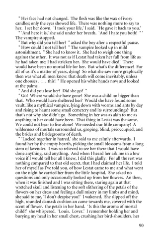 " Her face had not changed. The flesh was like the wax of ivory
candles; only the eyes showed life. There was nothing more to say to
her. I set her down. `I took your life,' I said. `He gave it back to you.'
  " `And here it is,' she said under her breath. `And I hate you both! " '
The vampire stopped.
  " But why did you tell her? " asked the boy after a respectful pause.
  " How could I not tell her? " The vampire looked up in mild
astonishment. " She had to know it. She had to weigh one thing
against the other. It was not as if Lestat had taken her full from life as
he had taken me; I had stricken her. She would have died! There
would have been no mortal life for her. But what's the difference? For
all of us it's a matter of years, dying! So what she saw more graphically
then was what all men knew: that death will come inevitably, unless
one chooses . . . this! " He opened his white hands now and looked
at the palms.
  " And did you lose her? Did she go? "
  " Go! Where would she have gone? She was a child no bigger than
that. Who would have sheltered her? Would she have found some
vault, like a mythical vampire, lying down with worms and ants by day
and rising to haunt some small cemetery and its surroundings? But
that's not why she didn't go. Something in her was as akin to me as
anything in her could have been. That thing in Lestat was the same.
We could not bear to live alone! We needed our little company! A
wilderness of mortals surrounded us, groping, blind, preoccupied, and
the brides and bridegrooms of death.
  " `Locked together in hatred,' she said to me calmly afterwards. I
found her by the empty hearth, picking the small blossoms from a long
stem of lavender. I was so relieved to see her there that I would have
done anything, said anything. And when I heard her ask me in a low
voice if I would tell her all I knew, I did this gladly. For all the rest was
nothing compared to that old secret, that I had claimed her life. I told
her of myself as I've told you, of how Lestat came to me and what went
on the night he carried her from the little hospital. She asked no
questions and only occasionally looked up from her flowers. An then,
when it was finished and I was sitting there, staring again at that
wretched skull and listening to the soft slithering of the petals of the
flowers on her dress and feeling a dull misery in my limbs and mind,
she said to me, `I don't despise you!' I wakened. She slipped off the
high, rounded damask cushion an came towards me, covered with the
scent of flower. the petals in her hand. `Is this the aroma of mortal
child?' she whispered. `Louis. Lover.' I remember holding her and
burying my head in her small chest, crushing her bird-shoulders, her

                                                                          90
 