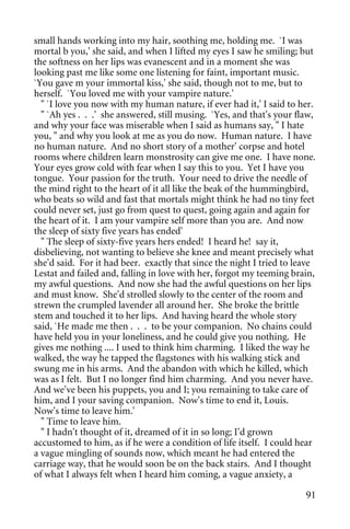 small hands working into my hair, soothing me, holding me. `I was
mortal b you,' she said, and when I lifted my eyes I saw he smiling; but
the softness on her lips was evanescent and in a moment she was
looking past me like some one listening for faint, important music.
`You gave m your immortal kiss,' she said, though not to me, but to
herself. `You loved me with your vampire nature.'
  " `I love you now with my human nature, if ever had it,' I said to her.
  " `Ah yes . . .' she answered, still musing. `Yes, and that's your flaw,
and why your face was miserable when I said as humans say, " I hate
you, " and why you look at me as you do now. Human nature. I have
no human nature. And no short story of a mother' corpse and hotel
rooms where children learn monstrosity can give me one. I have none.
Your eyes grow cold with fear when I say this to you. Yet I have you
tongue. Your passion for the truth. Your need to drive the needle of
the mind right to the heart of it all like the beak of the hummingbird,
who beats so wild and fast that mortals might think he had no tiny feet
could never set, just go from quest to quest, going again and again for
the heart of it. I am your vampire self more than you are. And now
the sleep of sixty five years has ended'
  " The sleep of sixty-five years hers ended! I heard he! say it,
disbelieving, not wanting to believe she knee and meant precisely what
she'd said. For it had beer. exactly that since the night I tried to leave
Lestat and failed and, falling in love with her, forgot my teeming brain,
my awful questions. And now she had the awful questions on her lips
and must know. She'd strolled slowly to the center of the room and
strewn the crumpled lavender all around her. She broke the brittle
stem and touched it to her lips. And having heard the whole story
said, `He made me then . . . to be your companion. No chains could
have held you in your loneliness, and he could give you nothing. He
gives me nothing .... I used to think him charming. I liked the way he
walked, the way he tapped the flagstones with his walking stick and
swung me in his arms. And the abandon with which he killed, which
was as I felt. But I no longer find him charming. And you never have.
And we've been his puppets, you and I; you remaining to take care of
him, and I your saving companion. Now's time to end it, Louis.
Now's time to leave him.'
  " Time to leave him.
  " I hadn't thought of it, dreamed of it in so long; I'd grown
accustomed to him, as if he were a condition of life itself. I could hear
a vague mingling of sounds now, which meant he had entered the
carriage way, that he would soon be on the back stairs. And I thought
of what I always felt when I heard him coming, a vague anxiety, a

                                                                       91
 