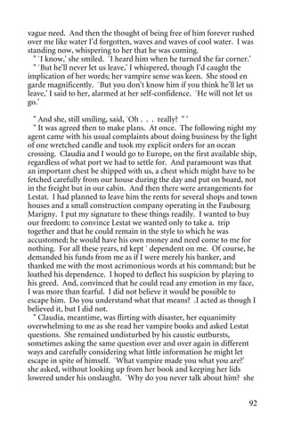 vague need. And then the thought of being free of him forever rushed
over me like water I'd forgotten, waves and waves of cool water. I was
standing now, whispering to her that he was coming.
  " `I know,' she smiled. `I heard him when he turned the far corner.'
  " `But he'll never let us leave,' I whispered, though I'd caught the
implication of her words; her vampire sense was keen. She stood en
garde magnificently. `But you don't know him if you think he'll let us
leave,' I said to her, alarmed at her self-confidence. `He will not let us
go.'

  " And she, still smiling, said, `Oh . . . really? " '
  " It was agreed then to make plans. At once. The following night my
agent came with his usual complaints about doing business by the light
of one wretched candle and took my explicit orders for an ocean
crossing. Claudia and I would go to Europe, on the first available ship,
regardless of what port we had to settle for. And paramount was that
an important chest be shipped with us, a chest which might have to be
fetched carefully from our house during the day and put on board, not
in the freight but in our cabin. And then there were arrangements for
Lestat. I had planned to leave him the rents for several shops and town
houses and a small construction company operating in the Faubourg
Marigny. I put my signature to these things readily. I wanted to buy
our freedom: to convince Lestat we wanted only to take a. trip
together and that he could remain in the style to which he was
accustomed; he would have his own money and need come to me for
nothing. For all these years, rd kept ` dependent on me. Of course, he
demanded his funds from me as if I were merely his banker, and
thanked me with the most acrimonious words at his command; but he
loathed his dependence. I hoped to deflect his suspicion by playing to
his greed. And, convinced that he could read any emotion in my face,
I was more than fearful. I did not believe it would be possible to
escape him. Do you understand what that means? .I acted as though I
believed it, but I did not.
  " Claudia, meantime, was flirting with disaster, her equanimity
overwhelming to me as she read her vampire books and asked Lestat
questions. She remained undisturbed by his caustic outbursts,
sometimes asking the same question over and over again in different
ways and carefully considering what little information he might let
escape in spite of himself. `What vampire made you what you are?'
she asked, without looking up from her book and keeping her lids
lowered under his onslaught. `Why do you never talk about him? she


                                                                        92
 