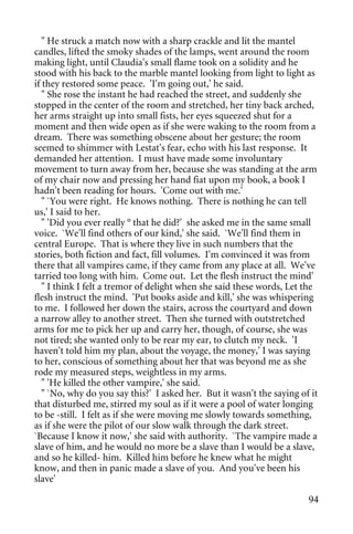 " He struck a match now with a sharp crackle and lit the mantel
candles, lifted the smoky shades of the lamps, went around the room
making light, until Claudia's small flame took on a solidity and he
stood with his back to the marble mantel looking from light to light as
if they restored some peace. 'I'm going out,' he said.
   " She rose the instant he had reached the street, and suddenly she
stopped in the center of the room and stretched, her tiny back arched,
her arms straight up into small fists, her eyes squeezed shut for a
moment and then wide open as if she were waking to the room from a
dream. There was something obscene about her gesture; the room
seemed to shimmer with Lestat's fear, echo with his last response. It
demanded her attention. I must have made some involuntary
movement to turn away from her, because she was standing at the arm
of my chair now and pressing her hand fiat upon my book, a book I
hadn't been reading for hours. 'Come out with me.'
   " `You were right. He knows nothing. There is nothing he can tell
us,' I said to her.
   " 'Did you ever really ° that he did?' she asked me in the same small
voice. `We'll find others of our kind,' she said. `We'll find them in
central Europe. That is where they live in such numbers that the
stories, both fiction and fact, fill volumes. I'm convinced it was from
there that all vampires came, if they came from any place at all. We've
tarried too long with him. Come out. Let the flesh instruct the mind'
   " I think I felt a tremor of delight when she said these words, Let the
flesh instruct the mind. 'Put books aside and kill,' she was whispering
to me. I followed her down the stairs, across the courtyard and down
a narrow alley to another street. Then she turned with outstretched
arms for me to pick her up and carry her, though, of course, she was
not tired; she wanted only to be rear my ear, to clutch my neck. 'I
haven't told him my plan, about the voyage, the money,' I was saying
to her, conscious of something about her that was beyond me as she
rode my measured steps, weightless in my arms.
   " 'He killed the other vampire,' she said.
   " `No, why do you say this?' I asked her. But it wasn't the saying of it
that disturbed me, stirred my soul as if it were a pool of water longing
to be -still. I felt as if she were moving me slowly towards something,
as if she were the pilot of our slow walk through the dark street.
`Because I know it now,' she said with authority. `The vampire made a
slave of him, and he would no more be a slave than I would be a slave,
and so he killed- him. Killed him before he knew what he might
know, and then in panic made a slave of you. And you've been his
slave'

                                                                        94
 