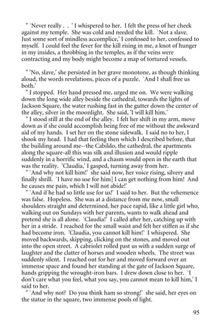" `Never really . . ' I whispered to her. I felt the press of her cheek
against my temple. She was cold and needed the kill. `Not a slave.
Just some sort of mindless accomplice,' I confessed to her, confessed to
myself. I could feel the fever for the kill rising in me, a knot of hunger
in my insides, a throbbing in the temples, as if the veins were
contracting and my body might become a map of tortured vessels.

  " 'No, slave,' she persisted in her grave monotone, as though thinking
aloud, the words revelations, pieces of a puzzle. `And I shall free us
both.'
  " I stopped. Her hand pressed me, urged me on. We were walking
down the long wide alley beside the cathedral, towards the lights of
Jackson Square, the water rushing fast in the gutter down the center of
the alley, silver in the moonlight. She said, 'I will kill him.'
  " I stood still at the end of the alley. I felt her shift in my arm, move
down as if she could accomplish being free of me without the awkward
aid of my hands. I set her on the stone sidewalk. I said no to her, I
shook my head. I had that feeling then which I described before, that
the building around me--the Cabildo, the cathedral, the apartments
along the square-all this was silk and illusion and would ripple
suddenly in a horrific wind, and a chasm would open in the earth that
was the reality. 'Claudia,' I gasped, turning away from her.
  " `And why not kill him!' she said now, her voice rising, silvery and
finally shrill. `I have no use for him] I can get nothing from him! And
he causes me pain, which I will not abide!'
  " `And if he had so little use for us!' I said to her. But the vehemence
was false. Hopeless. She was at a distance from me now, small
shoulders straight and determined, her pace rapid, like a little girl who,
walking out on Sundays with her parents, wants to walk ahead and
pretend she is all alone. `Claudia!' I called after her, catching up with
her in a stride. I reached for the small waist and felt her stiffen as if she
had become iron. 'Claudia, you cannot kill him!' I whispered. She
moved backwards, skipping, clicking on the stones, and moved out
into the open street. A cabriolet rolled past us with a sudden surge of
laughter and the clatter of horses and wooden wheels. The street was
suddenly silent. I reached out for her and moved forward over an
immense space and found her standing at the gate of Jackson Square,
hands gripping the wrought-iron bars. I drew down close to her. `I
don't care what you feel, what you say, you cannot mean to kill him,' I
said to her.
  " `And why not? Do you think ham so strong!' she said, her eyes on
the statue in the square, two immense pools of light.

                                                                          95
 