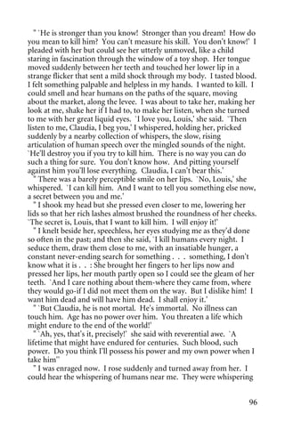 " `He is stronger than you know! Stronger than you dream! How do
you mean to kill him? You can't measure his skill. You don't know!' I
pleaded with her but could see her utterly unmoved, like a child
staring in fascination through the window of a toy shop. Her tongue
moved suddenly between her teeth and touched her lower lip in a
strange flicker that sent a mild shock through my body. I tasted blood.
I felt something palpable and helpless in my hands. I wanted to kill. I
could smell and hear humans on the paths of the square, moving
about the market, along the levee. I was about to take her, making her
look at me, shake her if I had to, to make her listen, when she turned
to me with her great liquid eyes. `I love you, Louis,' she said. `Then
listen to me, Claudia, I beg you,' I whispered, holding her, pricked
suddenly by a nearby collection of whispers, the slow, rising
articulation of human speech over the mingled sounds of the night.
`He'll destroy you if you try to kill him. There is no way you can do
such a thing for sure. You don't know how. And pitting yourself
against him you'll lose everything. Claudia, I can't bear this.'
   " There was a barely perceptible smile on her lips. `No, Louis,' she
whispered. `I can kill him. And I want to tell you something else now,
a secret between you and me.'
   " I shook my head but she pressed even closer to me, lowering her
lids so that her rich lashes almost brushed the roundness of her cheeks.
`The secret is, Louis, that I want to kill him. I will enjoy it!'
   " I knelt beside her, speechless, her eyes studying me as they'd done
so often in the past; and then she said, `I kill humans every night. I
seduce them, draw them close to me, with an insatiable hunger, a
constant never-ending search for something . . . something, I don't
know what it is . . : She brought her fingers to her lips now and
pressed her lips, her mouth partly open so I could see the gleam of her
teeth. `And I care nothing about them-where they came from, where
they would go-if I did not meet them on the way. But I dislike him! I
want him dead and will have him dead. I shall enjoy it.'
   " `But Claudia, he is not mortal. He's immortal. No illness can
touch him. Age has no power over him. You threaten a life which
might endure to the end of the world!'
   " `Ah, yes, that's it, precisely!' she said with reverential awe. `A
lifetime that might have endured for centuries. Such blood, such
power. Do you think I'll possess his power and my own power when I
take him''
   " I was enraged now. I rose suddenly and turned away from her. I
could hear the whispering of humans near me. They were whispering


                                                                     96
 