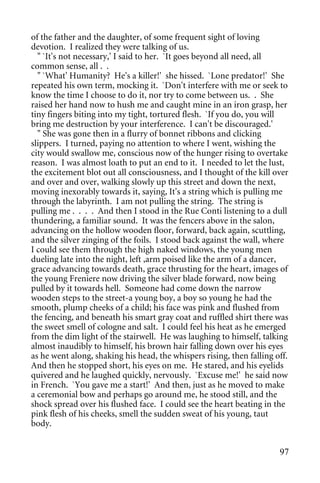 of the father and the daughter, of some frequent sight of loving
devotion. I realized they were talking of us.
  " `It's not necessary,' I said to her. `It goes beyond all need, all
common sense, all . .
  " `What' Humanity? He's a killer!' she hissed. `Lone predator!' She
repeated his own term, mocking it. `Don't interfere with me or seek to
know the time I choose to do it, nor try to come between us. . She
raised her hand now to hush me and caught mine in an iron grasp, her
tiny fingers biting into my tight, tortured flesh. `If you do, you will
bring me destruction by your interference. I can't be discouraged.'
  " She was gone then in a flurry of bonnet ribbons and clicking
slippers. I turned, paying no attention to where I went, wishing the
city would swallow me, conscious now of the hunger rising to overtake
reason. I was almost loath to put an end to it. I needed to let the lust,
the excitement blot out all consciousness, and I thought of the kill over
and over and over, walking slowly up this street and down the next,
moving inexorably towards it, saying, It's a string which is pulling me
through the labyrinth. I am not pulling the string. The string is
pulling me . . . . And then I stood in the Rue Conti listening to a dull
thundering, a familiar sound. It was the fencers above in the salon,
advancing on the hollow wooden floor, forward, back again, scuttling,
and the silver zinging of the foils. I stood back against the wall, where
I could see them through the high naked windows, the young men
dueling late into the night, left ,arm poised like the arm of a dancer,
grace advancing towards death, grace thrusting for the heart, images of
the young Freniere now driving the silver blade forward, now being
pulled by it towards hell. Someone had come down the narrow
wooden steps to the street-a young boy, a boy so young he had the
smooth, plump cheeks of a child; his face was pink and flushed from
the fencing, and beneath his smart gray coat and ruffled shirt there was
the sweet smell of cologne and salt. I could feel his heat as he emerged
from the dim light of the stairwell. He was laughing to himself, talking
almost inaudibly to himself, his brown hair falling down over his eyes
as he went along, shaking his head, the whispers rising, then falling off.
And then he stopped short, his eyes on me. He stared, and his eyelids
quivered and he laughed quickly, nervously. `Excuse me!' he said now
in French. `You gave me a start!' And then, just as he moved to make
a ceremonial bow and perhaps go around me, he stood still, and the
shock spread over his flushed face. I could see the heart beating in the
pink flesh of his cheeks, smell the sudden sweat of his young, taut
body.


                                                                       97
 