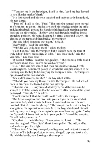 " `You saw-me in the lamplight,' I said to him. `And my face looked
to you like the mask of death.'
  " His lips parted and his teeth touched and involuntarily he nodded,
his eyes dazed.
  " `Pass by!' I said to him. `Fast! " The vampire paused, then moved
as if he meant to go on. But he stretched his long legs under the table
and, leaning back, pressed his hands to his head as if exerting a great
pressure on his temples. The boy, who had drawn himself up into a
crouched position, his hands hugging his arms, unwound slowly. He
glanced at the tapes and then back at the vampire.
  " But you killed someone that night, " he said.
  " Every night, " said the vampire.
  " Why did you let him go then? " asked the boy.
  " I don't know, " said the vampire, but it did not have the tone of
truly I don't know, but rather, let it be. " You look tired, " said the
vampire. " You look cold. "
  " It doesn't matter, " said the boy quickly. " The room's a little cold; I
don't care about that. You're not cold, are you? "
  " No. " The vampire smiled and then his shoulders moved with
silent laughter. A moment passed in which the vampire seemed to be
thinking and the boy to be studying the vampire's face. The vampire's
eyes moved to the boy's watch.
  " She didn't succeed, did she? " the boy asked softly.
  " What do you honestly think? " asked the vampire. He had settled
back in his chair. He looked at the boy intently.
  " That she was . . . as you said, destroyed, " said the boy; and he
seemed to feel the words, so that he swallowed after he'd said the word
destroyed. " Was she? " he asked.
  " Don't you think that she could do it? " asked the vampire.
  " But he was so powerful. You said yourself you never knew what
powers he had, what secrets he knew. How could she even be sure
how to kill him? How did she try? " The vampire looked at the boy for
a long time, his expression unreadable to the boy, who found himself
looking away, as though the vampire's eyes were burning lights. " Why
don't you drink from that bottle in your pocket? " asked the vampire.
" It will make you warm. "
  " Oh, that . .. : ' said the boy. " I was going to. I just. . : ' The
vampire laughed. " You didn't think it was polite! " he said, and he
suddenly slapped his thigh.
  " That's true, " the boy shrugged, smiling now; and he took the small
flask out of his jacket pocket, unscrewed the gold cap, and took a sip.
He held the bottle, now looking at the vampire.

                                                                         98
 