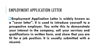 EMPLOYMENT APPLICATION LETTER
❑Employment Application Letter is widely known as
a "cover letter". It is used to introduce yourself to a
prospective employer. You write this to demonstrate
your interest in the company, sell your services and
qualifications in written form, and show that you are
fit for a job position. It is usually submitted with a
résumé.
 