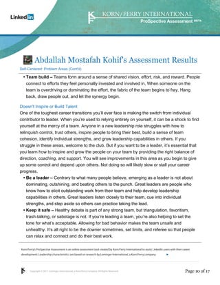 Korn/Ferry’s ProSpective Assessment is an online assessment tool created by Korn/Ferry International to assist LinkedIn users with their career 
development. Leadership characteristics are based on research by Lominger International, a Korn/Ferry company. 
Copyright © 2011 Lominger International, a Korn/Ferry company. All Rights Reserved. 
ProSpective Assessment 
Abdallah Mostafah Kohif's Assessment Results 
Self-Centered: Problem Areas (Cont'd) 
Team build – Teams form around a sense of shared vision, effort, risk, and reward. People 
connect to efforts they feel personally invested and involved in. When someone on the 
team is overdriving or dominating the effort, the fabric of the team begins to fray. Hang 
back, draw people out, and let the synergy begin. 
• 
Doesn't Inspire or Build Talent 
One of the toughest career transitions you’ll ever face is making the switch from individual 
contributor to leader. When you’re used to relying entirely on yourself, it can be a shock to find 
yourself at the mercy of a team. Anyone in a new leadership role struggles with how to 
relinquish control, trust others, inspire people to bring their best, build a sense of team 
cohesion, identify individual strengths, and grow leadership capabilities in others. If you 
struggle in these areas, welcome to the club. But if you want to be a leader, it’s essential that 
you learn how to inspire and grow the people on your team by providing the right balance of 
direction, coaching, and support. You will see improvements in this area as you begin to give 
up some control and depend upon others. Not doing so will likely slow or stall your career 
progress. 
Be a leader – Contrary to what many people believe, emerging as a leader is not about 
dominating, outshining, and beating others to the punch. Great leaders are people who 
know how to elicit outstanding work from their team and help develop leadership 
capabilities in others. Great leaders listen closely to their team, cue into individual 
strengths, and step aside so others can practice taking the lead. 
• 
Keep it safe – Healthy debate is part of any strong team, but triangulation, favoritism, 
trash-talking, or sabotage is not. If you’re leading a team, you’re also helping to set the 
tone for what’s acceptable. Allowing for bad behavior makes the team unsafe and 
unhealthy. It’s all right to be the downer sometimes, set limits, and referee so that people 
can relax and connect and do their best work. 
• 
linkedin.kornferry.com 
Page 10 of 17 
 