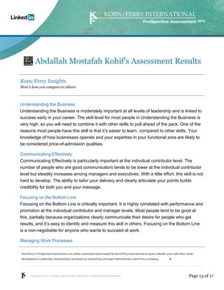 Korn/Ferry’s ProSpective Assessment is an online assessment tool created by Korn/Ferry International to assist LinkedIn users with their career 
development. Leadership characteristics are based on research by Lominger International, a Korn/Ferry company. 
Copyright © 2011 Lominger International, a Korn/Ferry company. All Rights Reserved. 
ProSpective Assessment 
Abdallah Mostafah Kohif's Assessment Results 
Korn/Ferry Insights 
Here’s how you compare to others: 
Understanding the Business 
Understanding the Business is moderately important at all levels of leadership and is linked to 
success early in your career. The skill level for most people in Understanding the Business is 
very high, so you will need to combine it with other skills to pull ahead of the pack. One of the 
reasons most people have this skill is that it’s easier to learn, compared to other skills. Your 
knowledge of how businesses operate and your expertise in your functional area are likely to 
be considered price-of-admission qualities. 
Communicating Effectively 
Communicating Effectively is particularly important at the individual contributor level. The 
number of people who are good communicators tends to be lower at the individual contributor 
level but steadily increases among managers and executives. With a little effort, this skill is not 
hard to develop. The ability to tailor your delivery and clearly articulate your points builds 
credibility for both you and your message. 
Focusing on the Bottom Line 
Focusing on the Bottom Line is critically important. It is highly correlated with performance and 
promotion at the individual contributor and manager levels. Most people tend to be good at 
this, partially because organizations clearly communicate their desire for people who get 
results, and it’s easy to identify and measure this skill in others. Focusing on the Bottom Line 
is a non-negotiable for anyone who wants to succeed at work. 
Managing Work Processes 
linkedin.kornferry.com 
Page 13 of 17 
 