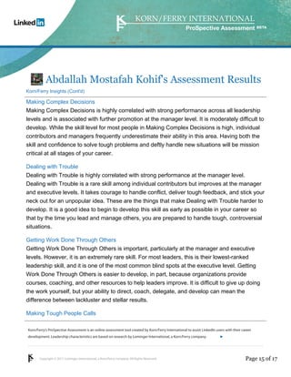 Korn/Ferry’s ProSpective Assessment is an online assessment tool created by Korn/Ferry International to assist LinkedIn users with their career 
development. Leadership characteristics are based on research by Lominger International, a Korn/Ferry company. 
Copyright © 2011 Lominger International, a Korn/Ferry company. All Rights Reserved. 
ProSpective Assessment 
Abdallah Mostafah Kohif's Assessment Results 
Korn/Ferry Insights (Cont'd) 
Making Complex Decisions 
Making Complex Decisions is highly correlated with strong performance across all leadership 
levels and is associated with further promotion at the manager level. It is moderately difficult to 
develop. While the skill level for most people in Making Complex Decisions is high, individual 
contributors and managers frequently underestimate their ability in this area. Having both the 
skill and confidence to solve tough problems and deftly handle new situations will be mission 
critical at all stages of your career. 
Dealing with Trouble 
Dealing with Trouble is highly correlated with strong performance at the manager level. 
Dealing with Trouble is a rare skill among individual contributors but improves at the manager 
and executive levels. It takes courage to handle conflict, deliver tough feedback, and stick your 
neck out for an unpopular idea. These are the things that make Dealing with Trouble harder to 
develop. It is a good idea to begin to develop this skill as early as possible in your career so 
that by the time you lead and manage others, you are prepared to handle tough, controversial 
situations. 
Getting Work Done Through Others 
Getting Work Done Through Others is important, particularly at the manager and executive 
levels. However, it is an extremely rare skill. For most leaders, this is their lowest-ranked 
leadership skill, and it is one of the most common blind spots at the executive level. Getting 
Work Done Through Others is easier to develop, in part, because organizations provide 
courses, coaching, and other resources to help leaders improve. It is difficult to give up doing 
the work yourself, but your ability to direct, coach, delegate, and develop can mean the 
difference between lackluster and stellar results. 
Making Tough People Calls 
linkedin.kornferry.com 
Page 15 of 17 
 