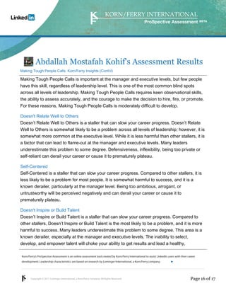 Korn/Ferry’s ProSpective Assessment is an online assessment tool created by Korn/Ferry International to assist LinkedIn users with their career 
development. Leadership characteristics are based on research by Lominger International, a Korn/Ferry company. 
Copyright © 2011 Lominger International, a Korn/Ferry company. All Rights Reserved. 
ProSpective Assessment 
Abdallah Mostafah Kohif's Assessment Results 
Making Tough People Calls: Korn/Ferry Insights (Cont'd) 
Making Tough People Calls is important at the manager and executive levels, but few people 
have this skill, regardless of leadership level. This is one of the most common blind spots 
across all levels of leadership. Making Tough People Calls requires keen observational skills, 
the ability to assess accurately, and the courage to make the decision to hire, fire, or promote. 
For these reasons, Making Tough People Calls is moderately difficult to develop. 
Doesn't Relate Well to Others 
Doesn’t Relate Well to Others is a staller that can slow your career progress. Doesn’t Relate 
Well to Others is somewhat likely to be a problem across all levels of leadership; however, it is 
somewhat more common at the executive level. While it is less harmful than other stallers, it is 
a factor that can lead to flame-out at the manager and executive levels. Many leaders 
underestimate this problem to some degree. Defensiveness, inflexibility, being too private or 
self-reliant can derail your career or cause it to prematurely plateau. 
Self-Centered 
Self-Centered is a staller that can slow your career progress. Compared to other stallers, it is 
less likely to be a problem for most people. It is somewhat harmful to success, and it is a 
known derailer, particularly at the manager level. Being too ambitious, arrogant, or 
untrustworthy will be perceived negatively and can derail your career or cause it to 
prematurely plateau. 
Doesn't Inspire or Build Talent 
Doesn’t Inspire or Build Talent is a staller that can slow your career progress. Compared to 
other stallers, Doesn’t Inspire or Build Talent is the most likely to be a problem, and it is more 
harmful to success. Many leaders underestimate this problem to some degree. This area is a 
known derailer, especially at the manager and executive levels. The inability to select, 
develop, and empower talent will choke your ability to get results and lead a healthy, 
linkedin.kornferry.com 
Page 16 of 17 
 