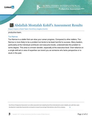 Korn/Ferry’s ProSpective Assessment is an online assessment tool created by Korn/Ferry International to assist LinkedIn users with their career 
development. Leadership characteristics are based on research by Lominger International, a Korn/Ferry company. 
Copyright © 2011 Lominger International, a Korn/Ferry company. All Rights Reserved. 
ProSpective Assessment 
Abdallah Mostafah Kohif's Assessment Results 
Doesn't Inspire or Build Talent: Korn/Ferry Insights (Cont'd) 
productive team. 
Too Narrow 
Too Narrow is a staller that can slow your career progress. Compared to other stallers, Too 
Narrow is more likely to be a problem but tends to be least harmful to success. Many leaders, 
particularly at the individual contributor and executive levels, underestimate this problem to 
some degree. This area is a known derailer, especially at the executive level. Over-reliance on 
a single skill set or area of expertise can brand you as someone who lacks perspective or is 
stuck in the past. 
linkedin.kornferry.com 
Page 17 of 17 
