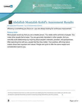 Korn/Ferry’s ProSpective Assessment is an online assessment tool created by Korn/Ferry International to assist LinkedIn users with their career 
development. Leadership characteristics are based on research by Lominger International, a Korn/Ferry company. 
Copyright © 2011 Lominger International, a Korn/Ferry company. All Rights Reserved. 
ProSpective Assessment 
Abdallah Mostafah Kohif's Assessment Results 
Managing Work Processes: Top 5 Characteristics (Cont'd) 
efficiency is something you focus on—you are always looking for continuous improvement. 
Relating Skills 
Most people would say that you are a likable person. You relate well to all kinds of people. You 
make other people feel at ease. You are genuinely interested in other people. And you 
naturally build relationships by inquiring about people’s interests, priorities, and perspectives. 
After spending time with you, people feel like they matter. Your positive, affirming nature 
makes others feel important and valued. People are quick to offer the same respect and 
consideration back to you. 
linkedin.kornferry.com 
Page 2 of 17 
 