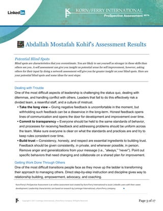 Korn/Ferry’s ProSpective Assessment is an online assessment tool created by Korn/Ferry International to assist LinkedIn users with their career 
development. Leadership characteristics are based on research by Lominger International, a Korn/Ferry company. 
Copyright © 2011 Lominger International, a Korn/Ferry company. All Rights Reserved. 
ProSpective Assessment 
Abdallah Mostafah Kohif's Assessment Results 
Potential Blind Spots 
Blind spots are characteristics that you overestimate. You are likely to see yourself as stronger in these skills than 
others see you. A self assessment can give you insight on potential areas for self improvement, however, asking 
others for their input by doing a network assessment will give you far greater insight on your blind spots. Here are 
your potential blind spots and some ideas for next steps: 
Dealing with Trouble 
One of the most difficult aspects of leadership is challenging the status quo, dealing with 
dilemmas, and handling conflict with others. Leaders that fail to do this effectively risk a 
divided team, a resentful staff, and a culture of mistrust. 
Take the long view – Giving negative feedback is uncomfortable in the moment, but 
withholding such feedback can be a disservice in the long-term. Honest feedback opens 
lines of communication and opens the door for development and improvement over time. 
• 
Commit to transparency – Everyone should be held to the same standards of behavior, 
and processes for receiving feedback and addressing problems should be uniform across 
the team. Make sure everyone is clear on what the standards and practices are and try to 
keep rules consistent over time. 
• 
Build trust – Consistency, honesty, and respect are essential ingredients to building trust. 
Feedback should be given consistently, in private, and whenever possible, in person. 
Remove anger and generalizations from your message (i.e., “always,” “never”). Point out 
specific behaviors that need changing and collaborate on a shared plan for improvement. 
• 
Getting Work Done Through Others 
One of the most difficult transitions people face as they move up the ladder is transforming 
their approach to managing others. Direct step-by-step instruction and discipline gives way to 
relationship building, empowerment, advocacy, and coaching. 
linkedin.kornferry.com 
Page 3 of 17 
 