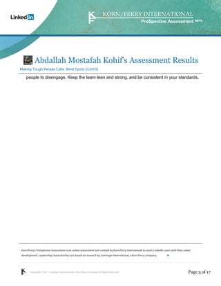 Korn/Ferry’s ProSpective Assessment is an online assessment tool created by Korn/Ferry International to assist LinkedIn users with their career 
development. Leadership characteristics are based on research by Lominger International, a Korn/Ferry company. 
Copyright © 2011 Lominger International, a Korn/Ferry company. All Rights Reserved. 
ProSpective Assessment 
Abdallah Mostafah Kohif's Assessment Results 
Making Tough People Calls: Blind Spots (Cont'd) 
people to disengage. Keep the team lean and strong, and be consistent in your standards. 
linkedin.kornferry.com 
Page 5 of 17 
 