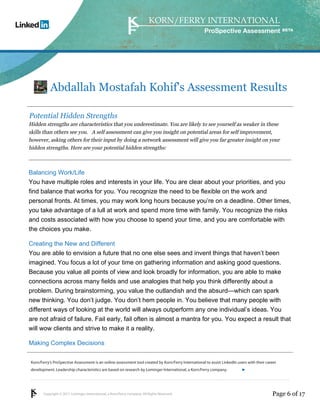 Korn/Ferry’s ProSpective Assessment is an online assessment tool created by Korn/Ferry International to assist LinkedIn users with their career 
development. Leadership characteristics are based on research by Lominger International, a Korn/Ferry company. 
Copyright © 2011 Lominger International, a Korn/Ferry company. All Rights Reserved. 
ProSpective Assessment 
Abdallah Mostafah Kohif's Assessment Results 
Potential Hidden Strengths 
Hidden strengths are characteristics that you underestimate. You are likely to see yourself as weaker in these 
skills than others see you. A self assessment can give you insight on potential areas for self improvement, 
however, asking others for their input by doing a network assessment will give you far greater insight on your 
hidden strengths. Here are your potential hidden strengths: 
Balancing Work/Life 
You have multiple roles and interests in your life. You are clear about your priorities, and you 
find balance that works for you. You recognize the need to be flexible on the work and 
personal fronts. At times, you may work long hours because you’re on a deadline. Other times, 
you take advantage of a lull at work and spend more time with family. You recognize the risks 
and costs associated with how you choose to spend your time, and you are comfortable with 
the choices you make. 
Creating the New and Different 
You are able to envision a future that no one else sees and invent things that haven’t been 
imagined. You focus a lot of your time on gathering information and asking good questions. 
Because you value all points of view and look broadly for information, you are able to make 
connections across many fields and use analogies that help you think differently about a 
problem. During brainstorming, you value the outlandish and the absurd—which can spark 
new thinking. You don’t judge. You don’t hem people in. You believe that many people with 
different ways of looking at the world will always outperform any one individual’s ideas. You 
are not afraid of failure. Fail early, fail often is almost a mantra for you. You expect a result that 
will wow clients and strive to make it a reality. 
Making Complex Decisions 
linkedin.kornferry.com 
Page 6 of 17 
 