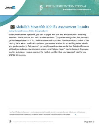 Korn/Ferry’s ProSpective Assessment is an online assessment tool created by Korn/Ferry International to assist LinkedIn users with their career 
development. Leadership characteristics are based on research by Lominger International, a Korn/Ferry company. 
Copyright © 2011 Lominger International, a Korn/Ferry company. All Rights Reserved. 
ProSpective Assessment 
Abdallah Mostafah Kohif's Assessment Results 
Making Complex Decisions: Hidden Strengths (Cont'd) 
When you mull over a problem, you can fill pages with plus and minus columns, mind map 
sketches, lists of options, and various other notations. You gather enough data, but you don’t 
get too bogged down in it. You find the essence of a problem. You take into account all of the 
moving parts. When you look for patterns, you assess whether it’s something you’ve seen in 
your past experience. But you don’t get caught up with surface similarities. Subtle differences 
will lead you to take a new course of action—one that you haven’t tried in the past. Once you 
land on a decision, you are aware of the risk but confident that your approach has the best 
chance for success. 
linkedin.kornferry.com 
Page 7 of 17 
 