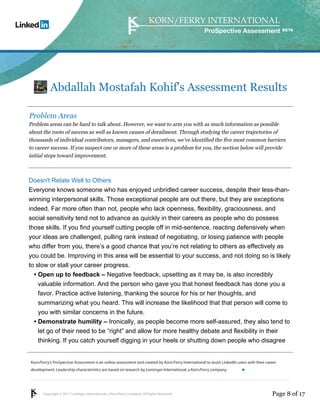 Korn/Ferry’s ProSpective Assessment is an online assessment tool created by Korn/Ferry International to assist LinkedIn users with their career 
development. Leadership characteristics are based on research by Lominger International, a Korn/Ferry company. 
Copyright © 2011 Lominger International, a Korn/Ferry company. All Rights Reserved. 
ProSpective Assessment 
Abdallah Mostafah Kohif's Assessment Results 
Problem Areas 
Problem areas can be hard to talk about. However, we want to arm you with as much information as possible 
about the roots of success as well as known causes of derailment. Through studying the career trajectories of 
thousands of individual contributors, managers, and executives, we’ve identified the five most common barriers 
to career success. If you suspect one or more of these areas is a problem for you, the section below will provide 
initial steps toward improvement. 
Doesn't Relate Well to Others 
Everyone knows someone who has enjoyed unbridled career success, despite their less-than-winning 
interpersonal skills. Those exceptional people are out there, but they are exceptions 
indeed. Far more often than not, people who lack openness, flexibility, graciousness, and 
social sensitivity tend not to advance as quickly in their careers as people who do possess 
those skills. If you find yourself cutting people off in mid-sentence, reacting defensively when 
your ideas are challenged, pulling rank instead of negotiating, or losing patience with people 
who differ from you, there’s a good chance that you’re not relating to others as effectively as 
you could be. Improving in this area will be essential to your success, and not doing so is likely 
to slow or stall your career progress. 
Open up to feedback – Negative feedback, upsetting as it may be, is also incredibly 
valuable information. And the person who gave you that honest feedback has done you a 
favor. Practice active listening, thanking the source for his or her thoughts, and 
summarizing what you heard. This will increase the likelihood that that person will come to 
you with similar concerns in the future. 
• 
Demonstrate humility – Ironically, as people become more self-assured, they also tend to 
let go of their need to be “right” and allow for more healthy debate and flexibility in their 
thinking. If you catch yourself digging in your heels or shutting down people who disagree 
• 
linkedin.kornferry.com 
Page 8 of 17 
 