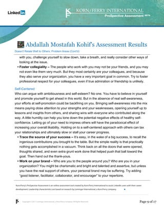 Korn/Ferry’s ProSpective Assessment is an online assessment tool created by Korn/Ferry International to assist LinkedIn users with their career 
development. Leadership characteristics are based on research by Lominger International, a Korn/Ferry company. 
Copyright © 2011 Lominger International, a Korn/Ferry company. All Rights Reserved. 
ProSpective Assessment 
Abdallah Mostafah Kohif's Assessment Results 
Doesn't Relate Well to Others: Problem Areas (Cont'd) 
with you, challenge yourself to slow down, take a breath, and really consider other ways of 
looking at the issue. 
Foster collegiality – The people who work with you may not be your friends, and you may 
not even like them very much. But they most certainly are your colleagues, and because 
they also serve your organization, you have a very important goal in common. Try to foster 
professional respect for your colleagues, even if true admiration or friendship is unlikely. 
• 
Self-Centered 
Who can argue with ambitiousness and self-esteem? No one. You have to believe in yourself 
and promote yourself to get ahead in this world. But in the absence of real self-awareness, 
your efforts at self-promotion could be backfiring on you. Bringing self-awareness into the mix 
means paying close attention to your strengths and your weaknesses, opening yourself up to 
lessons and insights from others, and sharing wins with everyone who contributed along the 
way. A little humility can help you tone down the potential negative effects of healthy self-confidence. 
Letting go of your need to impress others will have the paradoxical effect of 
increasing your overall likability. Holding on to a self-centered approach with others can tax 
your relationships and ultimately slow or stall your career progress. 
Trace the source of your success – It’s easy, in the wake of a big success, to recall the 
ingenious contributions you brought to the table. But the simple reality is that practically 
nothing gets accomplished in a vacuum. Think back on all the doors that were opened, 
thoughts shared, and even extra grunt work done that helped push that ball toward the 
goal. Then hand out the thank-yous. 
• 
Work on your brand – Who are you to the people around you? Who are you in your 
organization? You might be charismatic and bright and talented and assertive, but unless 
you have the real support of others, your personal brand may be suffering. Try adding 
“good listener, facilitator, collaborator, and encourager” to your repertoire. 
• 
linkedin.kornferry.com 
Page 9 of 17 
 