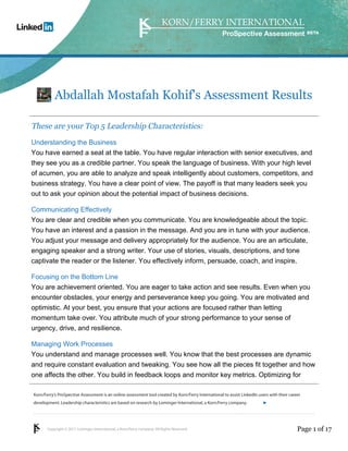Korn/Ferry’s ProSpective Assessment is an online assessment tool created by Korn/Ferry International to assist LinkedIn users with their career 
development. Leadership characteristics are based on research by Lominger International, a Korn/Ferry company. 
Copyright © 2011 Lominger International, a Korn/Ferry company. All Rights Reserved. 
ProSpective Assessment 
Abdallah Mostafah Kohif's Assessment Results 
These are your Top 5 Leadership Characteristics: 
Understanding the Business 
You have earned a seat at the table. You have regular interaction with senior executives, and 
they see you as a credible partner. You speak the language of business. With your high level 
of acumen, you are able to analyze and speak intelligently about customers, competitors, and 
business strategy. You have a clear point of view. The payoff is that many leaders seek you 
out to ask your opinion about the potential impact of business decisions. 
Communicating Effectively 
You are clear and credible when you communicate. You are knowledgeable about the topic. 
You have an interest and a passion in the message. And you are in tune with your audience. 
You adjust your message and delivery appropriately for the audience. You are an articulate, 
engaging speaker and a strong writer. Your use of stories, visuals, descriptions, and tone 
captivate the reader or the listener. You effectively inform, persuade, coach, and inspire. 
Focusing on the Bottom Line 
You are achievement oriented. You are eager to take action and see results. Even when you 
encounter obstacles, your energy and perseverance keep you going. You are motivated and 
optimistic. At your best, you ensure that your actions are focused rather than letting 
momentum take over. You attribute much of your strong performance to your sense of 
urgency, drive, and resilience. 
Managing Work Processes 
You understand and manage processes well. You know that the best processes are dynamic 
and require constant evaluation and tweaking. You see how all the pieces fit together and how 
one affects the other. You build in feedback loops and monitor key metrics. Optimizing for 
linkedin.kornferry.com 
Page 1 of 17 
 
