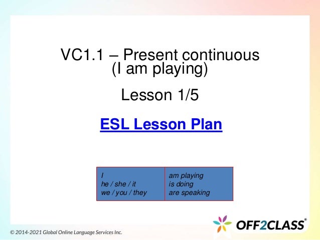 VC1.1 – Present continuous
(I am playing)
Lesson 1/5
I
he / she / it
we / you / they
am playing
is doing
are speaking
ESL Lesson Plan
 