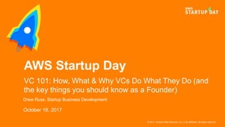 © 2017, Amazon Web Services, Inc. or its Affiliates. All rights reserved.
Drew Russ, Startup Business Development
October 18, 2017
AWS Startup Day
VC 101: How, What & Why VCs Do What They Do (and
the key things you should know as a Founder)
 