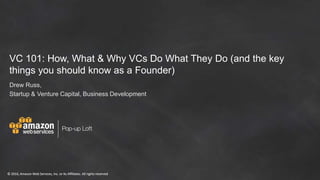 © 2016, Amazon Web Services, Inc. or its Affiliates. All rights reserved© 2016, Amazon Web Services, Inc. or its Affiliates. All rights reserved
VC 101: How, What & Why VCs Do What They Do (and the key
things you should know as a Founder)
Drew Russ,
Startup & Venture Capital, Business Development
 