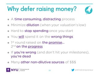 @NYUEntrepreneur
Why defer raising money?
u A time consuming, distracting process
u Minimize dilution (when your valuation’s low)
u Hard to stop spending once you start
u You will spend it on the wrong things
u 1st round raised on the promise…
2nd on the progress
u If you’re wrong (and don’t hit your milestones),
you’re dead
u Many other non-dilutive sources of $$$
33
 