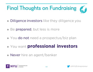 @NYUEntrepreneur
Final Thoughts on Fundraising
u Diligence investors like they diligence you
u Be prepared, but less is more
u You do not need a prospectus/biz plan
u You want professional investors
u Never hire an agent/banker
54
 