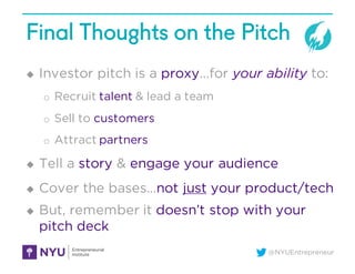 @NYUEntrepreneur
Final Thoughts on the Pitch
u Investor pitch is a proxy…for your ability to:
o Recruit talent & lead a team
o Sell to customers
o Attract partners
u Tell a story & engage your audience
u Cover the bases…not just your product/tech
u But, remember it doesn’t stop with your
pitch deck
 