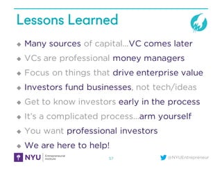 @NYUEntrepreneur
Lessons Learned
u Many sources of capital…VC comes later
u VCs are professional money managers
u Focus on things that drive enterprise value
u Investors fund businesses, not tech/ideas
u Get to know investors early in the process
u It’s a complicated process…arm yourself
u You want professional investors
u We are here to help!
57
 