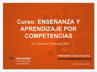Curso: ENSEÑANZA Y
APRENDIZAJE POR
COMPETENCIAS
4 de Octubre de 2016
VIU_Formacion_Profesorado_2016:
PROFESORA: Carmen Viejo Díaz
carmen.viejo@campus.viu.es
 