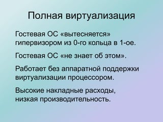 Полная виртуализация
Гостевая ОС «вытесняется»
гипервизором из 0-го кольца в 1-ое.
Гостевая ОС «не знает об этом».
Работает без аппаратной поддержки
виртуализации процессором.
Высокие накладные расходы,
низкая производительность.
 