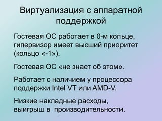 Виртуализация с аппаратной
поддержкой
Гостевая ОС работает в 0-м кольце,
гипервизор имеет высший приоритет
(кольцо «-1»).
Гостевая ОС «не знает об этом».
Работает с наличием у процессора
поддержки Intel VT или AMD-V.
Низкие накладные расходы,
выигрыш в производительности.
 