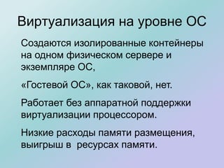 Виртуализация на уровне ОС
Создаются изолированные контейнеры
на одном физическом сервере и
экземпляре ОС,
«Гостевой ОС», как таковой, нет.
Работает без аппаратной поддержки
виртуализации процессором.
Низкие расходы памяти размещения,
выигрыш в ресурсах памяти.
 