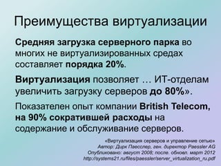 Преимущества виртуализации
Средняя загрузка серверного парка во
многих не виртуализированных средах
составляет порядка 20%.
Виртуализация позволяет … ИТ-отделам
увеличить загрузку серверов до 80%».
Показателен опыт компании British Telecom,
на 90% сократившей расходы на
содержание и обслуживание серверов.
«Виртуализация серверов и управление сетью»
Автор: Дирк Паесслер, ген. директор Paessler AG
Опубликовано: август 2008; после. обновл. март 2012
http://systems21.ru/files/paessler/server_virtualization_ru.pdf
 