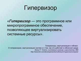 Гипервизор
«Гипервизор ― это программное или
микропрограммное обеспечение,
позволяющее виртуализировать
системные ресурсы».
Гипервизоры, виртуализация и облако:
О гипервизорах, виртуализации систем и о том, как это работает в облачной среде
Бхану П. Толети, системный инженер и архитектор, IBM
http://www.ibm.com/developerworks/ru/library/cl-hypervisorcompare/
 