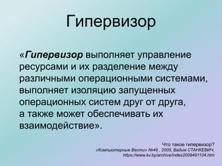 Гипервизор
Что такое гипервизор?
«Компьютерные Вести» №49 , 2009, Вадим СТАНКЕВИЧ,
https://www.kv.by/archive/index2009491104.htm
«Гипервизор выполняет управление
ресурсами и их разделение между
различными операционными системами,
выполняет изоляцию запущенных
операционных систем друг от друга,
а также может обеспечивать их
взаимодействие».
 