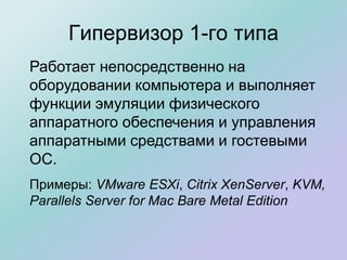 Гипервизор 1-го типа
Работает непосредственно на
оборудовании компьютера и выполняет
функции эмуляции физического
аппаратного обеспечения и управления
аппаратными средствами и гостевыми
ОС.
Примеры: VMware ESXi, Citrix XenServer, KVM,
Parallels Server for Mac Bare Metal Edition
 