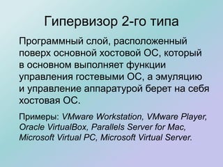 Гипервизор 2-го типа
Программный слой, расположенный
поверх основной хостовой ОС, который
в основном выполняет функции
управления гостевыми ОС, а эмуляцию
и управление аппаратурой берет на себя
хостовая ОС.
Примеры: VMware Workstation, VMware Player,
Oracle VirtualBox, Parallels Server for Mac,
Microsoft Virtual PC, Microsoft Virtual Server.
 