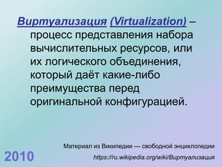 Виртуализация (Virtualization) –
процесс представления набора
вычислительных ресурсов, или
их логического объединения,
который даёт какие-либо
преимущества перед
оригинальной конфигурацией.
Материал из Википедии — свободной энциклопедии
https://ru.wikipedia.org/wiki/Виртуализация2010
 