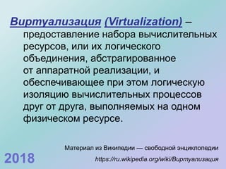 Виртуализация (Virtualization) –
предоставление набора вычислительных
ресурсов, или их логического
объединения, абстрагированное
от аппаратной реализации, и
обеспечивающее при этом логическую
изоляцию вычислительных процессов
друг от друга, выполняемых на одном
физическом ресурсе.
Материал из Википедии — свободной энциклопедии
https://ru.wikipedia.org/wiki/Виртуализация2018
 