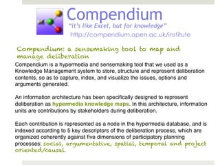Compendium
                     “it’s like Excel, but for knowledge”
                      http://compendium.open.ac.uk/institute

Compendium: a sensemaking tool to map and
manage deliberation
Compendium is a hypermedia and sensemaking tool that we used as a
Knowledge Management system to store, structure and represent deliberation
contents, so as to capture, index, and visualize the issues, options and
arguments generated.

An information architecture has been specifically designed to represent
deliberation as hypermedia knowledge maps. In this architecture, information
units are contributions by stakeholders during deliberation.

Each contribution is represented as a node in the hypermedia database, and is
indexed according to 5 key descriptors of the deliberation process, which are
organized coherently against five dimensions of participatory planning
processes: social, argumentative, spatial, temporal and project
oriented/causal.
 