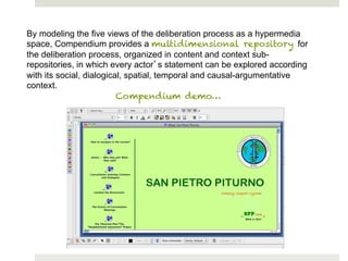 By modeling the five views of the deliberation process as a hypermedia
space, Compendium provides a multidimensional repository for
the deliberation process, organized in content and context sub-
repositories, in which every actor s statement can be explored according
with its social, dialogical, spatial, temporal and causal-argumentative
context.
                          Compendium demo…
 