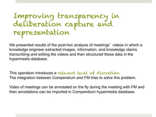 Improving transparency in
  deliberation capture and
  representation
We presented results of the post-hoc analysis of meetings videos in which a
knowledge engineer extracted images, information, and knowledge claims
transcribing and editing the videos and then structured these data in the
hypermedia database.


This operation introduces a relevant level of discretion.
The integration between Compendium and FM tries to solve this problem.

Video of meetings can be annotated on the fly during the meeting with FM and
then annotations can be imported in Compendium hypermedia database.
 