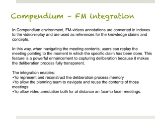 Compendium – FM integration
In Compendium environment, FM-videos annotations are converted in indexes
to the video-replay and are used as references for the knowledge claims and
concepts.

In this way, when navigating the meeting contents, users can replay the
meeting pointing to the moment in which the specific claim has been done. This
feature is a powerful enhancement to capturing deliberation because it makes
the deliberation process fully transparent.

The integration enables:
ü to represent and reconstruct the deliberation process memory
ü to allow the planning team to navigate and reuse the contents of those
meetings
ü to allow video annotation both for at distance an face-to face- meetings.
 